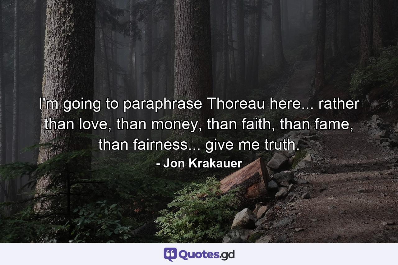 I'm going to paraphrase Thoreau here... rather than love, than money, than faith, than fame, than fairness... give me truth. - Quote by Jon Krakauer