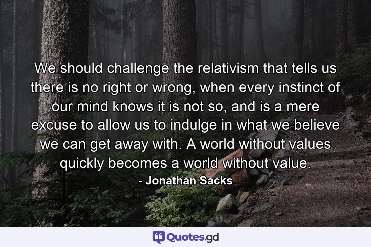 We should challenge the relativism that tells us there is no right or wrong, when every instinct of our mind knows it is not so, and is a mere excuse to allow us to indulge in what we believe we can get away with. A world without values quickly becomes a world without value. - Quote by Jonathan Sacks