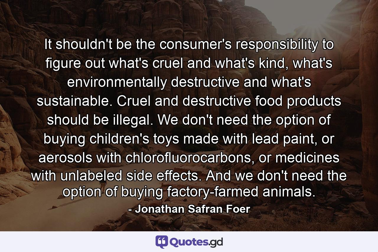 It shouldn't be the consumer's responsibility to figure out what's cruel and what's kind, what's environmentally destructive and what's sustainable. Cruel and destructive food products should be illegal. We don't need the option of buying children's toys made with lead paint, or aerosols with chlorofluorocarbons, or medicines with unlabeled side effects. And we don't need the option of buying factory-farmed animals. - Quote by Jonathan Safran Foer