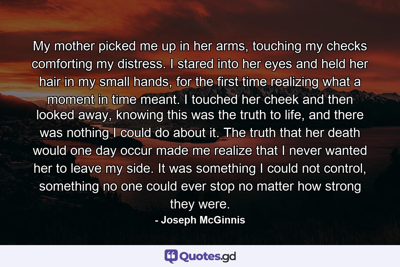 My mother picked me up in her arms, touching my checks comforting my distress. I stared into her eyes and held her hair in my small hands, for the first time realizing what a moment in time meant. I touched her cheek and then looked away, knowing this was the truth to life, and there was nothing I could do about it. The truth that her death would one day occur made me realize that I never wanted her to leave my side. It was something I could not control, something no one could ever stop no matter how strong they were. - Quote by Joseph McGinnis