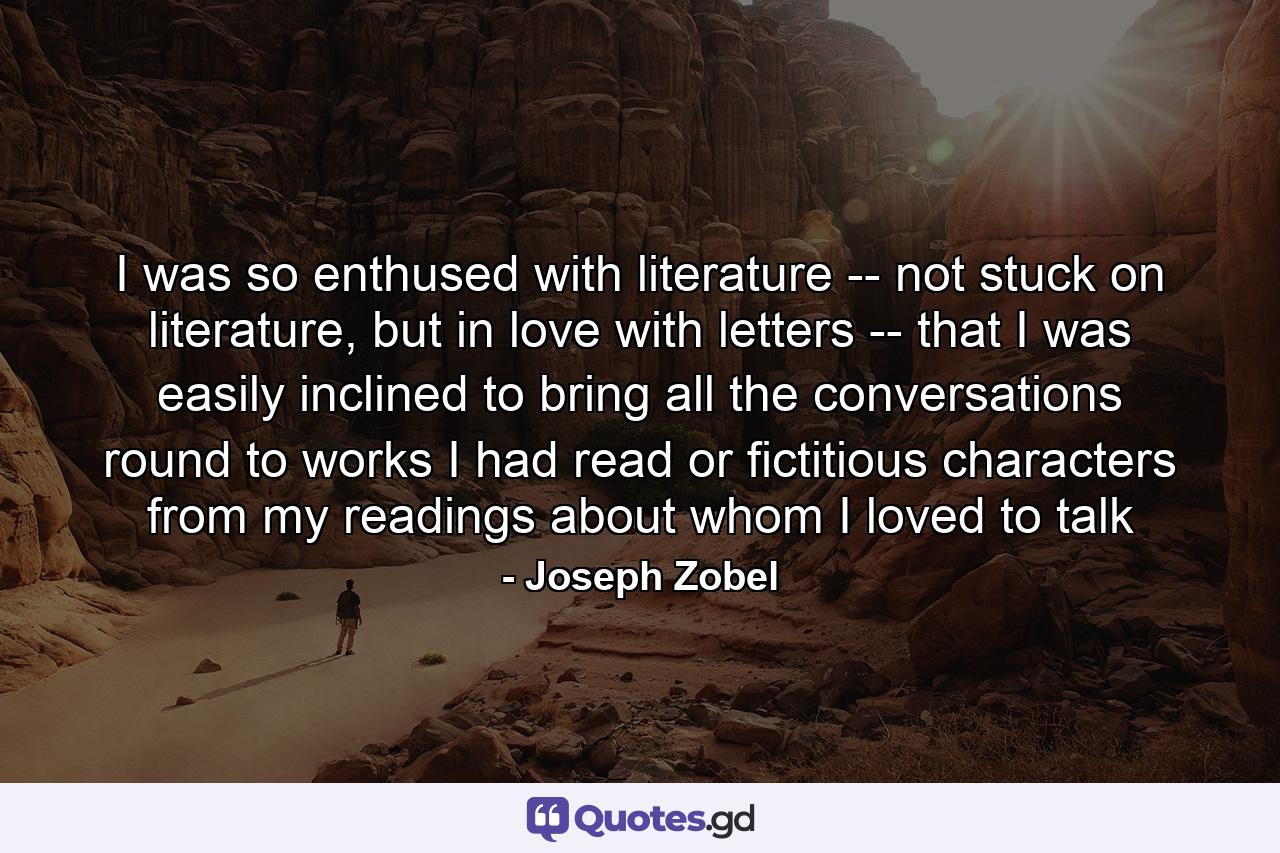 I was so enthused with literature -- not stuck on literature, but in love with letters -- that I was easily inclined to bring all the conversations round to works I had read or fictitious characters from my readings about whom I loved to talk - Quote by Joseph Zobel