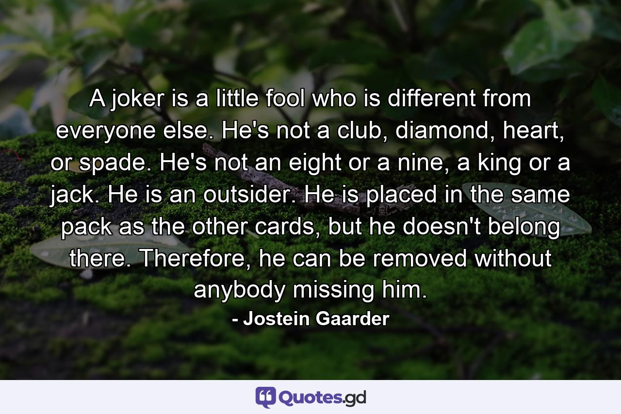 A joker is a little fool who is different from everyone else. He's not a club, diamond, heart, or spade. He's not an eight or a nine, a king or a jack. He is an outsider. He is placed in the same pack as the other cards, but he doesn't belong there. Therefore, he can be removed without anybody missing him. - Quote by Jostein Gaarder