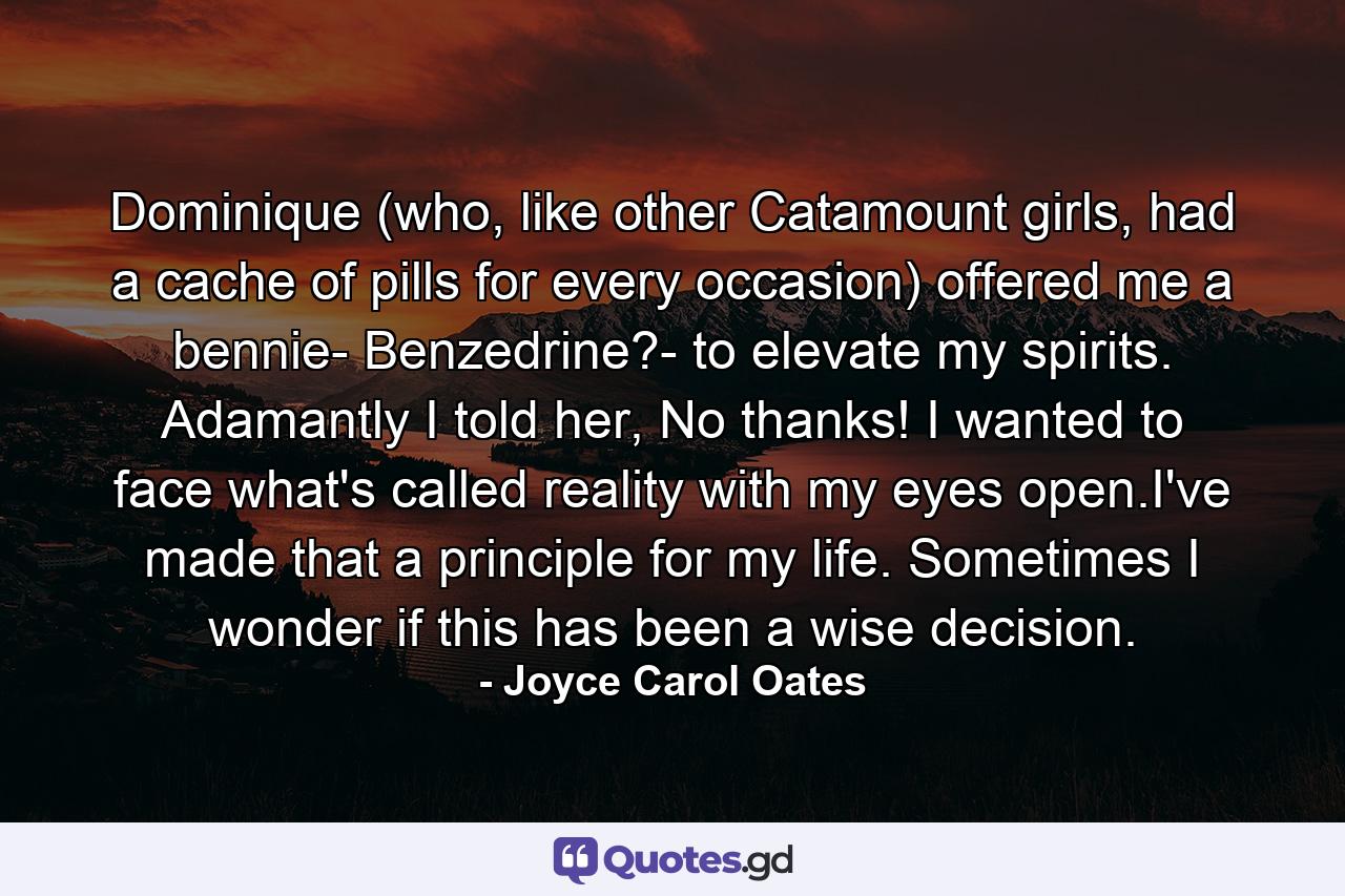 Dominique (who, like other Catamount girls, had a cache of pills for every occasion) offered me a bennie- Benzedrine?- to elevate my spirits. Adamantly I told her, No thanks! I wanted to face what's called reality with my eyes open.I've made that a principle for my life. Sometimes I wonder if this has been a wise decision. - Quote by Joyce Carol Oates