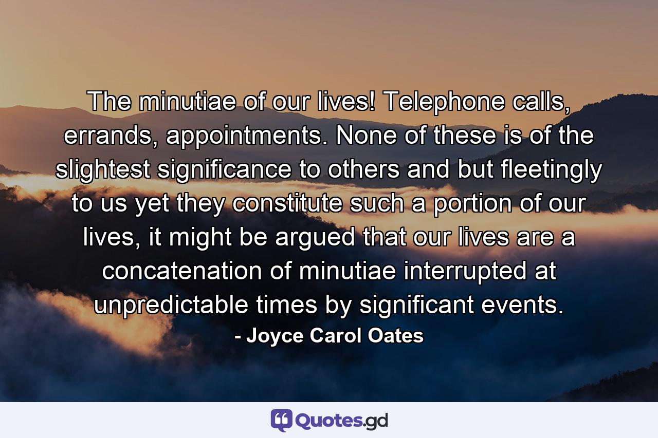 The minutiae of our lives! Telephone calls, errands, appointments. None of these is of the slightest significance to others and but fleetingly to us yet they constitute such a portion of our lives, it might be argued that our lives are a concatenation of minutiae interrupted at unpredictable times by significant events. - Quote by Joyce Carol Oates