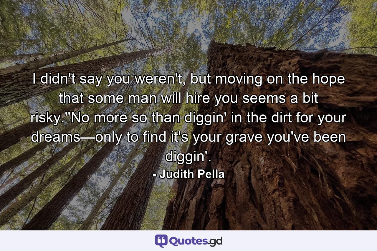 I didn't say you weren't, but moving on the hope that some man will hire you seems a bit risky.''No more so than diggin' in the dirt for your dreams—only to find it's your grave you've been diggin'. - Quote by Judith Pella