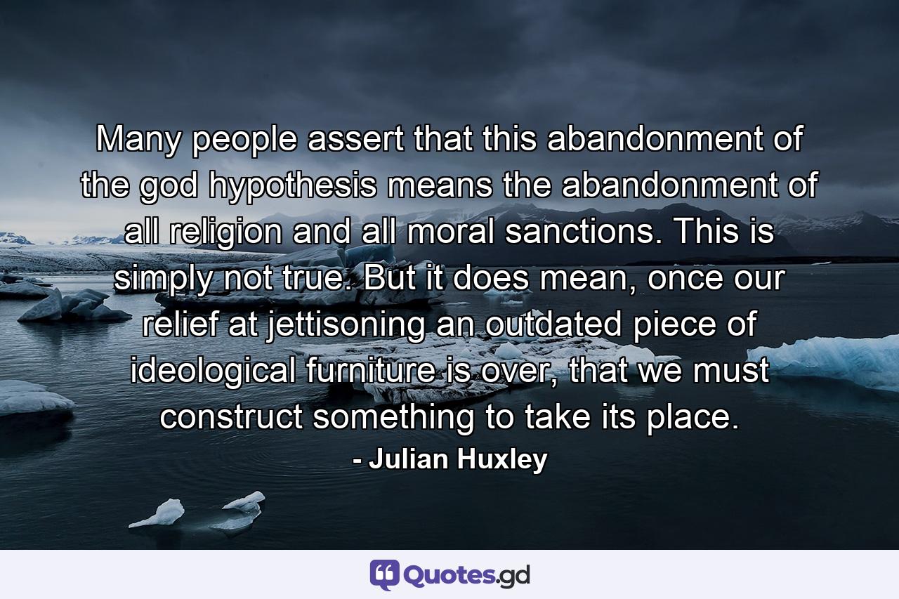 Many people assert that this abandonment of the god hypothesis means the abandonment of all religion and all moral sanctions. This is simply not true. But it does mean, once our relief at jettisoning an outdated piece of ideological furniture is over, that we must construct something to take its place. - Quote by Julian Huxley