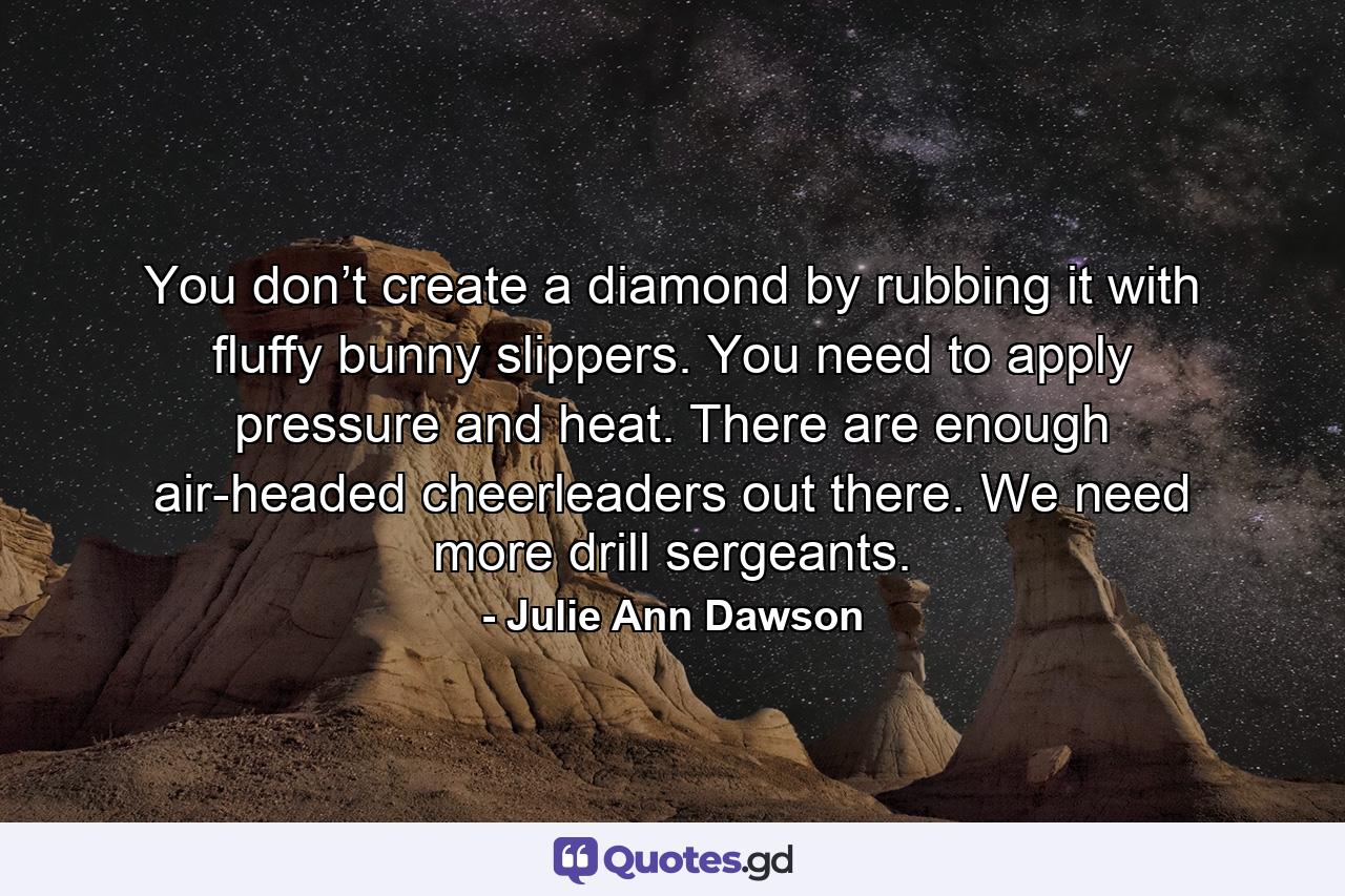 You don’t create a diamond by rubbing it with fluffy bunny slippers. You need to apply pressure and heat. There are enough air-headed cheerleaders out there. We need more drill sergeants. - Quote by Julie Ann Dawson