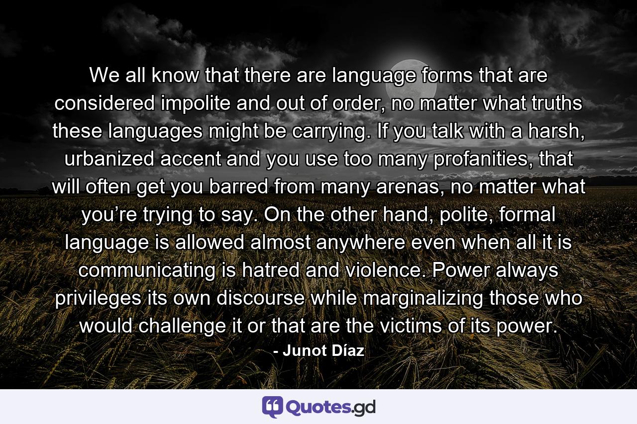 We all know that there are language forms that are considered impolite and out of order, no matter what truths these languages might be carrying. If you talk with a harsh, urbanized accent and you use too many profanities, that will often get you barred from many arenas, no matter what you’re trying to say. On the other hand, polite, formal language is allowed almost anywhere even when all it is communicating is hatred and violence. Power always privileges its own discourse while marginalizing those who would challenge it or that are the victims of its power. - Quote by Junot Díaz