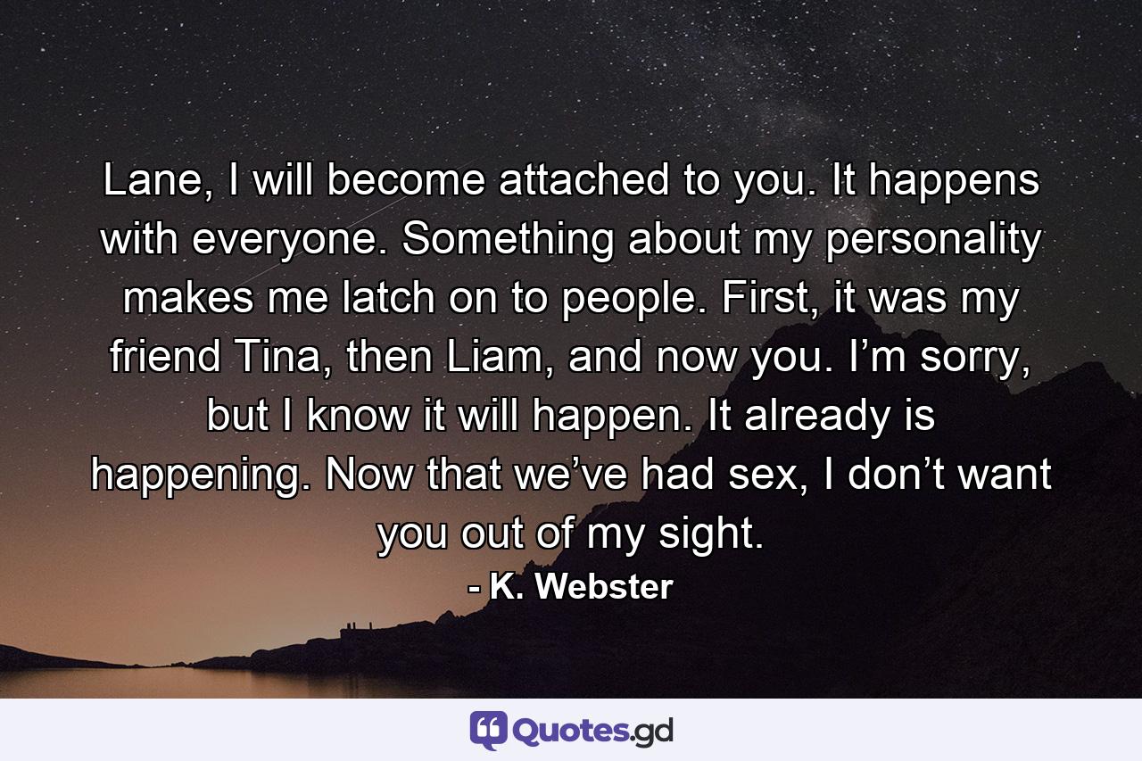 Lane, I will become attached to you. It happens with everyone. Something about my personality makes me latch on to people. First, it was my friend Tina, then Liam, and now you. I’m sorry, but I know it will happen. It already is happening. Now that we’ve had sex, I don’t want you out of my sight. - Quote by K. Webster