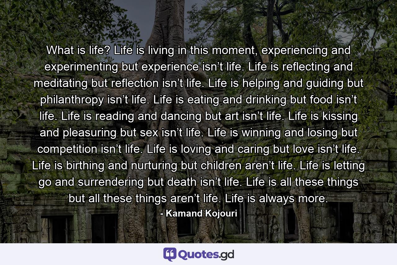 What is life? Life is living in this moment, experiencing and experimenting but experience isn’t life. Life is reflecting and meditating but reflection isn’t life. Life is helping and guiding but philanthropy isn’t life. Life is eating and drinking but food isn’t life. Life is reading and dancing but art isn’t life. Life is kissing and pleasuring but sex isn’t life. Life is winning and losing but competition isn’t life. Life is loving and caring but love isn’t life. Life is birthing and nurturing but children aren’t life. Life is letting go and surrendering but death isn’t life. Life is all these things but all these things aren’t life. Life is always more. - Quote by Kamand Kojouri