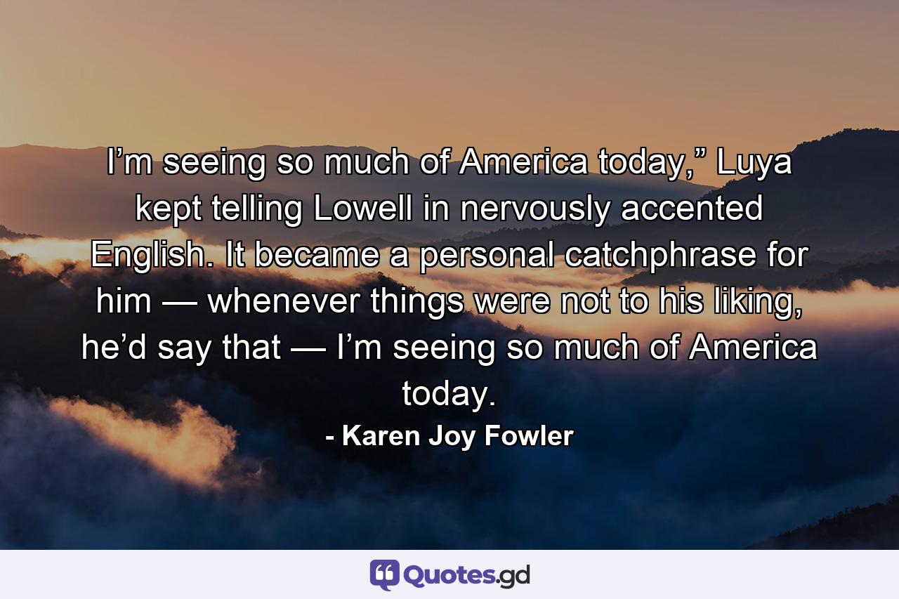 I’m seeing so much of America today,” Luya kept telling Lowell in nervously accented English. It became a personal catchphrase for him — whenever things were not to his liking, he’d say that — I’m seeing so much of America today. - Quote by Karen Joy Fowler