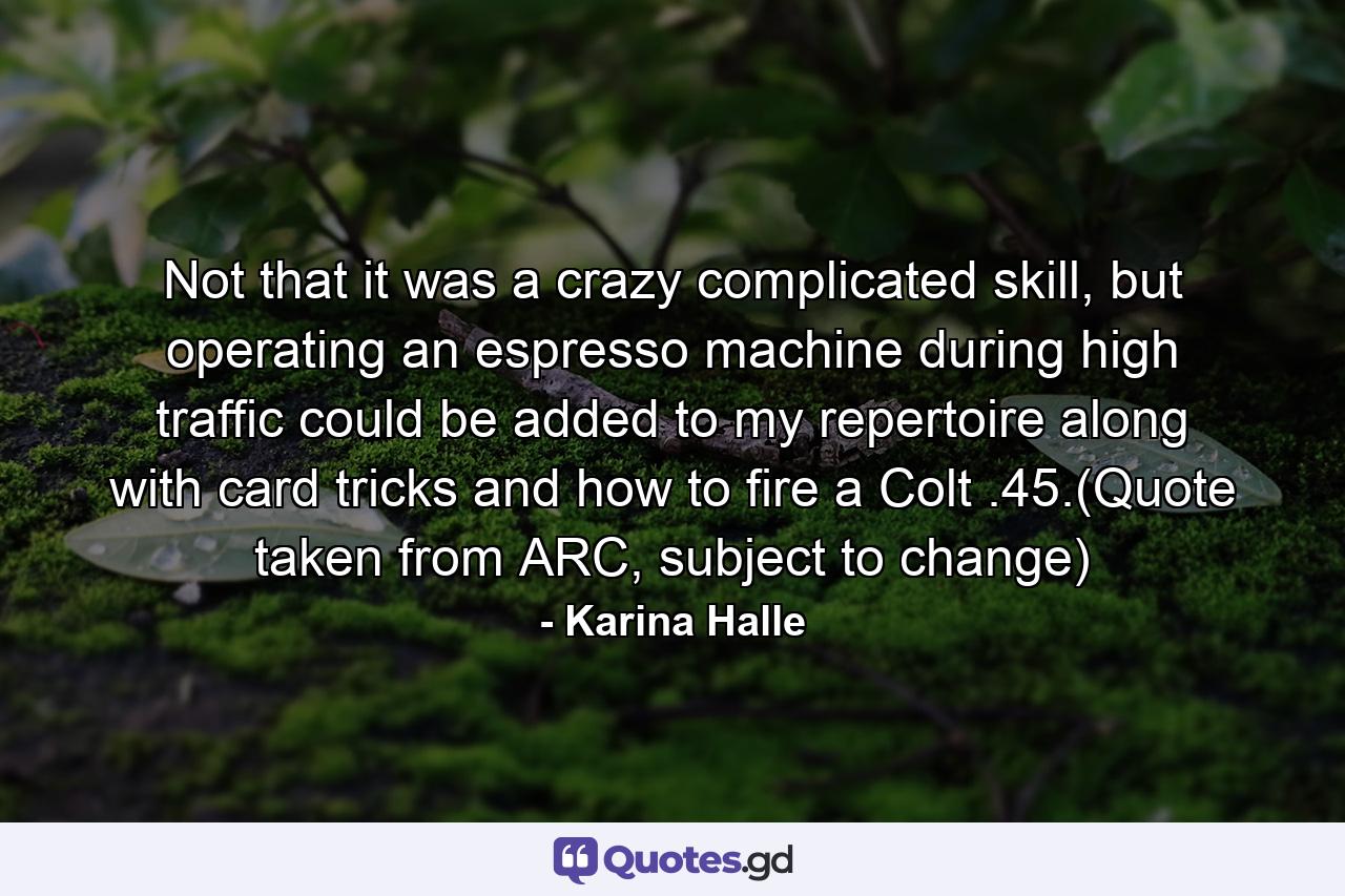 Not that it was a crazy complicated skill, but operating an espresso machine during high traffic could be added to my repertoire along with card tricks and how to fire a Colt .45.(Quote taken from ARC, subject to change) - Quote by Karina Halle