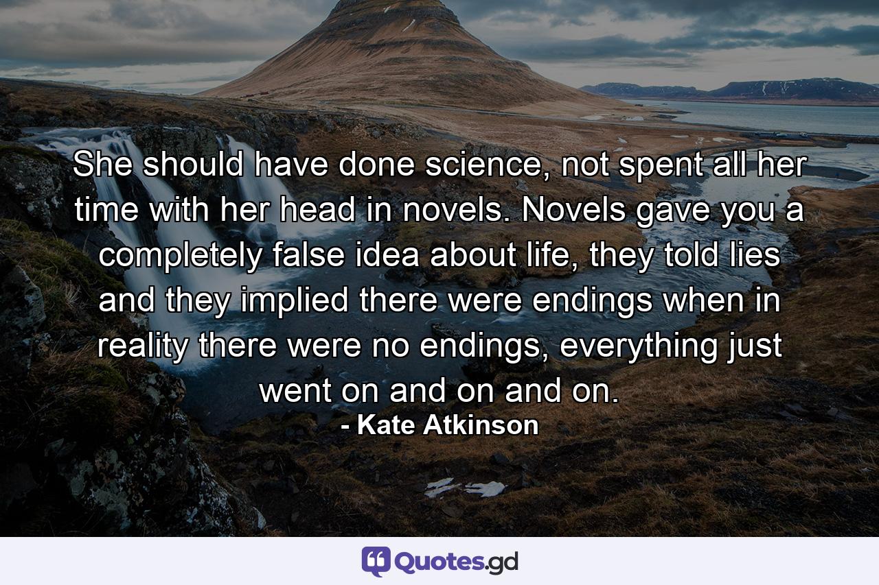 She should have done science, not spent all her time with her head in novels. Novels gave you a completely false idea about life, they told lies and they implied there were endings when in reality there were no endings, everything just went on and on and on. - Quote by Kate Atkinson