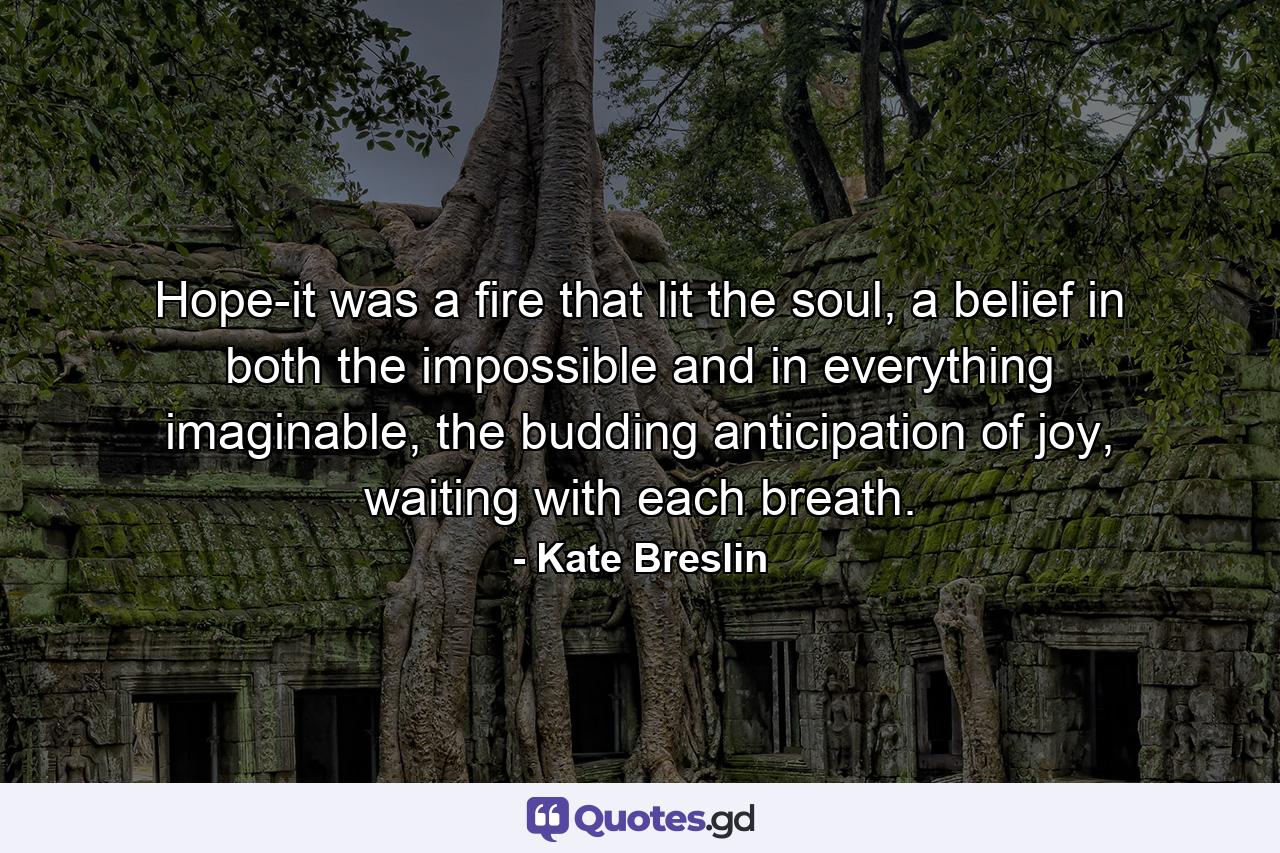 Hope-it was a fire that lit the soul, a belief in both the impossible and in everything imaginable, the budding anticipation of joy, waiting with each breath. - Quote by Kate Breslin