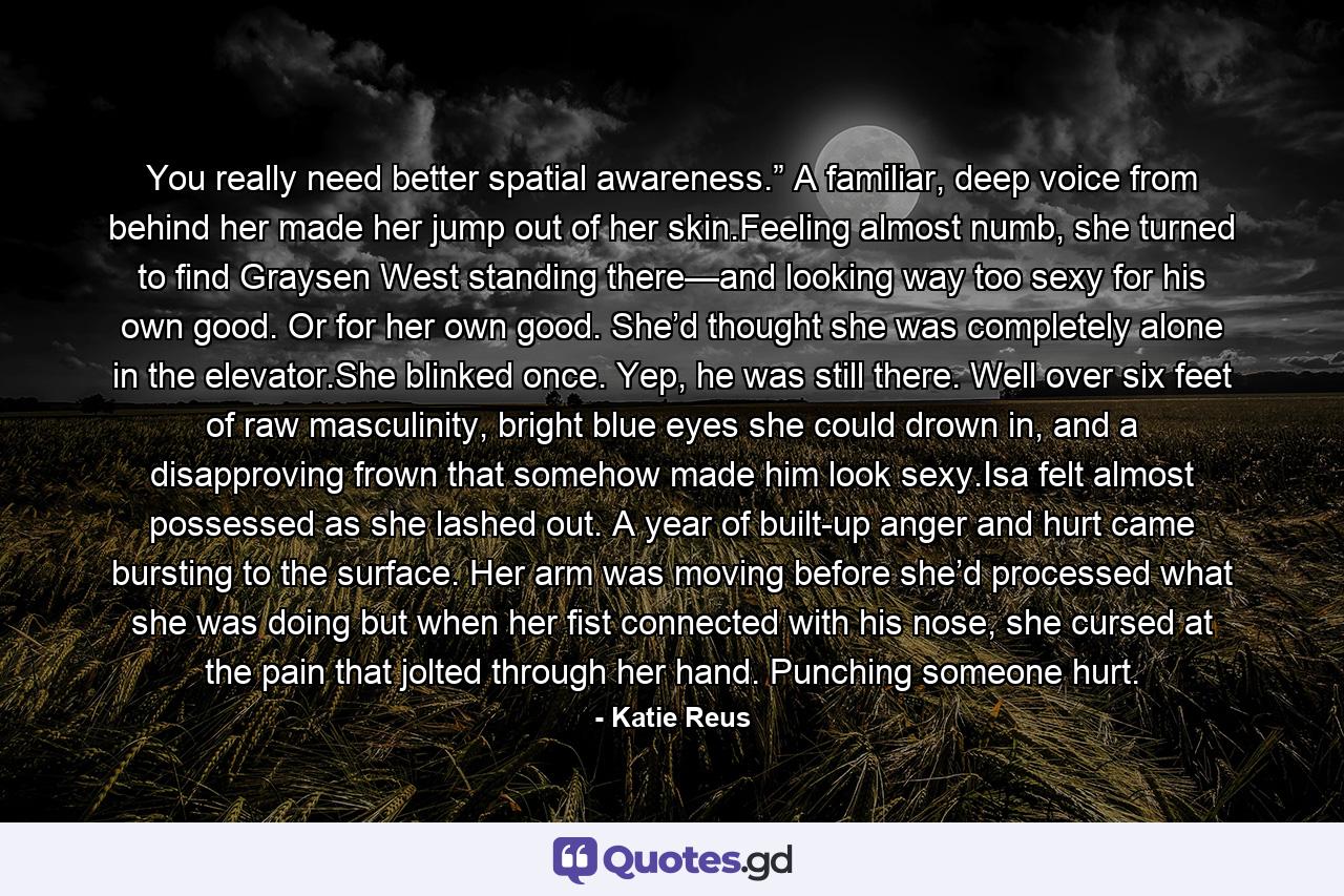 You really need better spatial awareness.” A familiar, deep voice from behind her made her jump out of her skin.Feeling almost numb, she turned to find Graysen West standing there—and looking way too sexy for his own good. Or for her own good. She’d thought she was completely alone in the elevator.She blinked once. Yep, he was still there. Well over six feet of raw masculinity, bright blue eyes she could drown in, and a disapproving frown that somehow made him look sexy.Isa felt almost possessed as she lashed out. A year of built-up anger and hurt came bursting to the surface. Her arm was moving before she’d processed what she was doing but when her fist connected with his nose, she cursed at the pain that jolted through her hand. Punching someone hurt. - Quote by Katie Reus