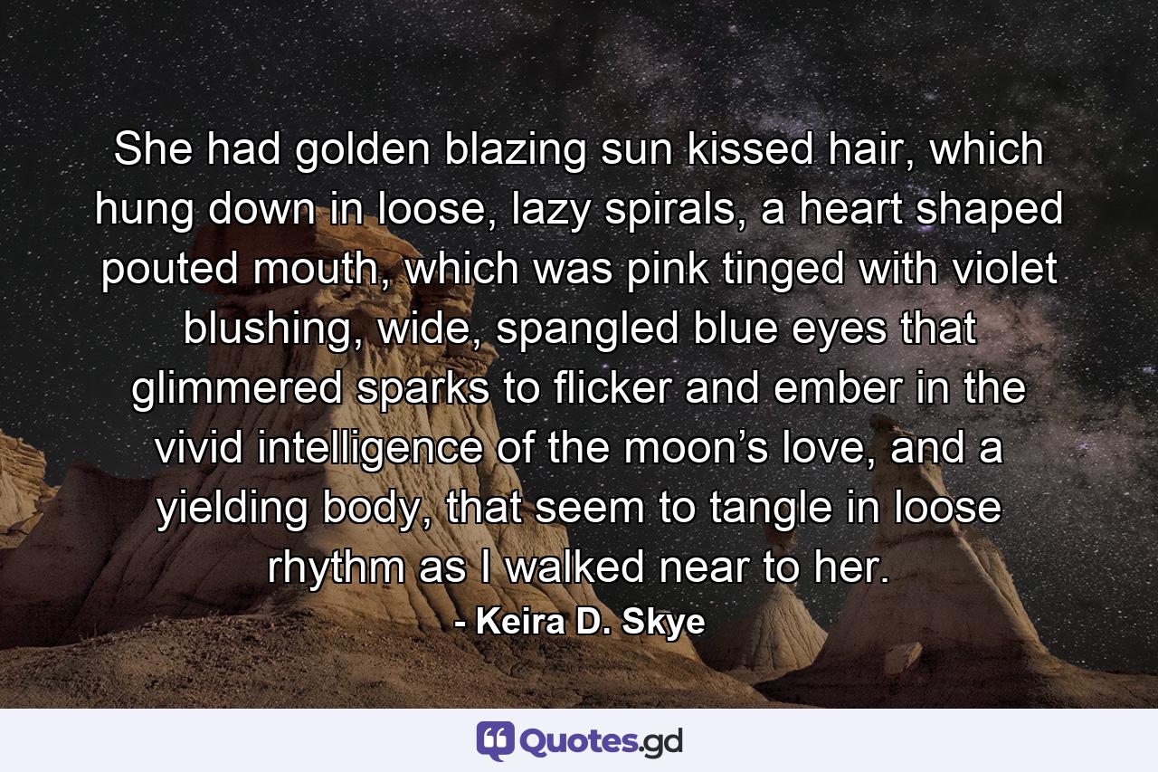 She had golden blazing sun kissed hair, which hung down in loose, lazy spirals, a heart shaped pouted mouth, which was pink tinged with violet blushing, wide, spangled blue eyes that glimmered sparks to flicker and ember in the vivid intelligence of the moon’s love, and a yielding body, that seem to tangle in loose rhythm as I walked near to her. - Quote by Keira D. Skye