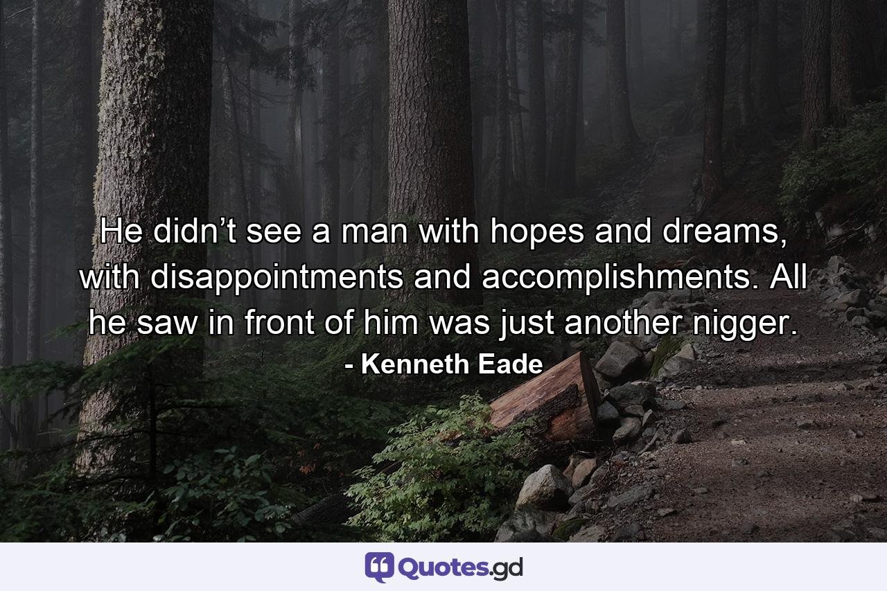 He didn’t see a man with hopes and dreams, with disappointments and accomplishments. All he saw in front of him was just another nigger. - Quote by Kenneth Eade