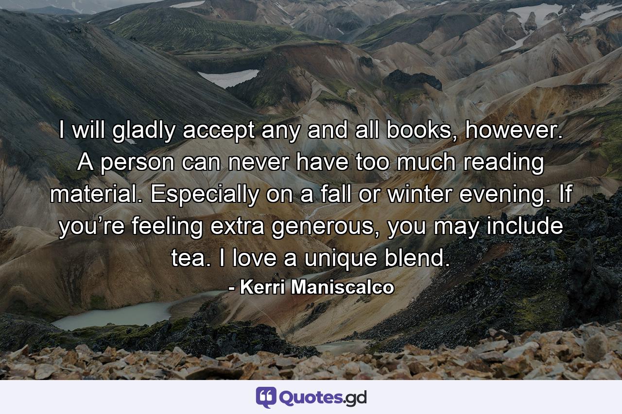 I will gladly accept any and all books, however. A person can never have too much reading material. Especially on a fall or winter evening. If you’re feeling extra generous, you may include tea. I love a unique blend. - Quote by Kerri Maniscalco