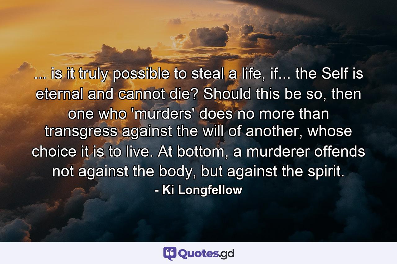 ... is it truly possible to steal a life, if... the Self is eternal and cannot die? Should this be so, then one who 'murders' does no more than transgress against the will of another, whose choice it is to live. At bottom, a murderer offends not against the body, but against the spirit. - Quote by Ki Longfellow