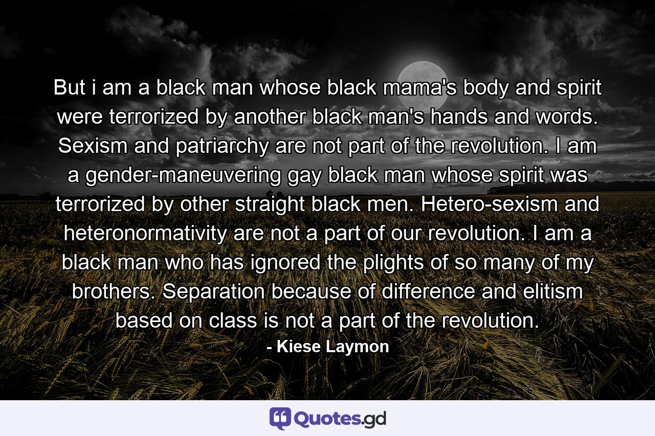 But i am a black man whose black mama's body and spirit were terrorized by another black man's hands and words. Sexism and patriarchy are not part of the revolution. I am a gender-maneuvering gay black man whose spirit was terrorized by other straight black men. Hetero-sexism and heteronormativity are not a part of our revolution. I am a black man who has ignored the plights of so many of my brothers. Separation because of difference and elitism based on class is not a part of the revolution. - Quote by Kiese Laymon