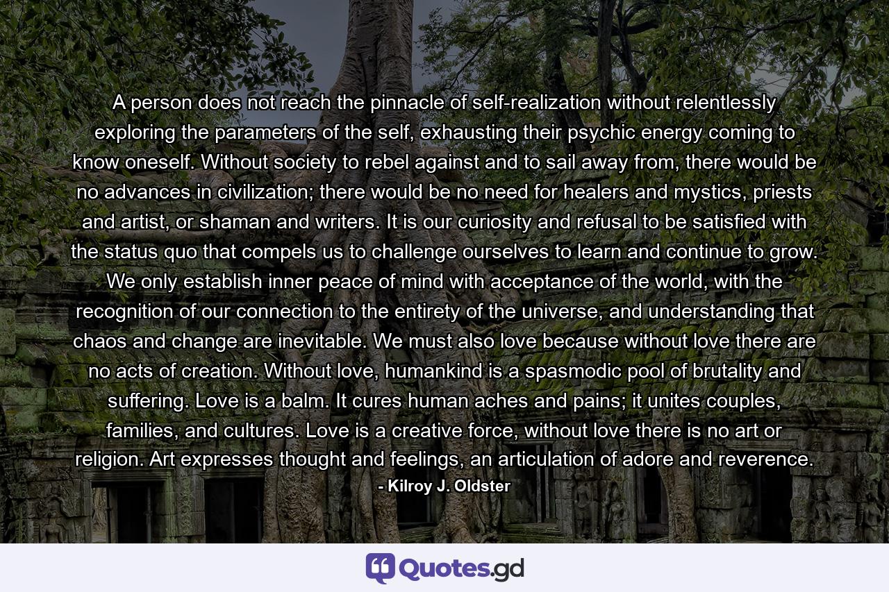 A person does not reach the pinnacle of self-realization without relentlessly exploring the parameters of the self, exhausting their psychic energy coming to know oneself. Without society to rebel against and to sail away from, there would be no advances in civilization; there would be no need for healers and mystics, priests and artist, or shaman and writers. It is our curiosity and refusal to be satisfied with the status quo that compels us to challenge ourselves to learn and continue to grow. We only establish inner peace of mind with acceptance of the world, with the recognition of our connection to the entirety of the universe, and understanding that chaos and change are inevitable. We must also love because without love there are no acts of creation. Without love, humankind is a spasmodic pool of brutality and suffering. Love is a balm. It cures human aches and pains; it unites couples, families, and cultures. Love is a creative force, without love there is no art or religion. Art expresses thought and feelings, an articulation of adore and reverence. - Quote by Kilroy J. Oldster