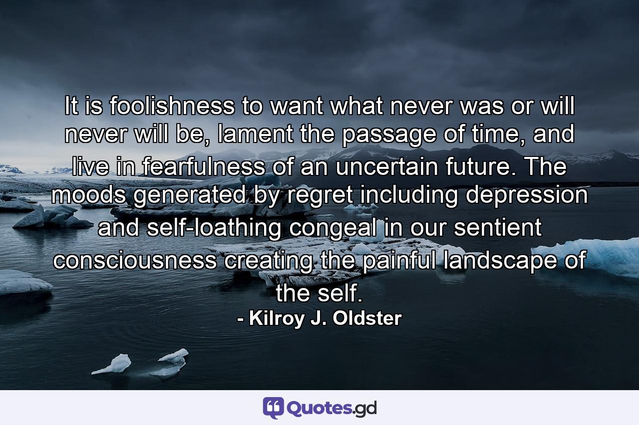 It is foolishness to want what never was or will never will be, lament the passage of time, and live in fearfulness of an uncertain future. The moods generated by regret including depression and self-loathing congeal in our sentient consciousness creating the painful landscape of the self. - Quote by Kilroy J. Oldster