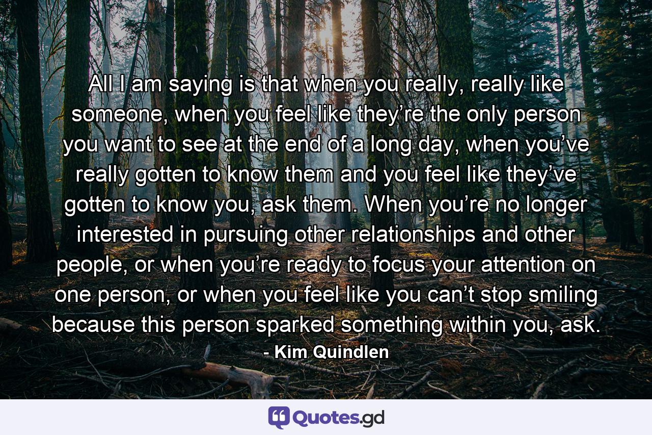 All I am saying is that when you really, really like someone, when you feel like they’re the only person you want to see at the end of a long day, when you’ve really gotten to know them and you feel like they’ve gotten to know you, ask them. When you’re no longer interested in pursuing other relationships and other people, or when you’re ready to focus your attention on one person, or when you feel like you can’t stop smiling because this person sparked something within you, ask. - Quote by Kim Quindlen