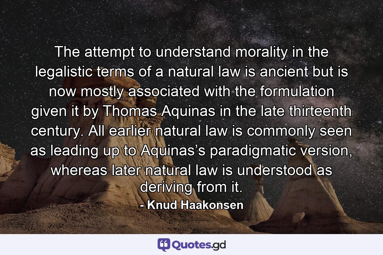 The attempt to understand morality in the legalistic terms of a natural law is ancient but is now mostly associated with the formulation given it by Thomas Aquinas in the late thirteenth century. All earlier natural law is commonly seen as leading up to Aquinas’s paradigmatic version, whereas later natural law is understood as deriving from it. - Quote by Knud Haakonsen