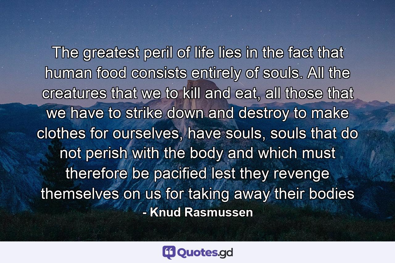 The greatest peril of life lies in the fact that human food consists entirely of souls. All the creatures that we to kill and eat, all those that we have to strike down and destroy to make clothes for ourselves, have souls, souls that do not perish with the body and which must therefore be pacified lest they revenge themselves on us for taking away their bodies - Quote by Knud Rasmussen