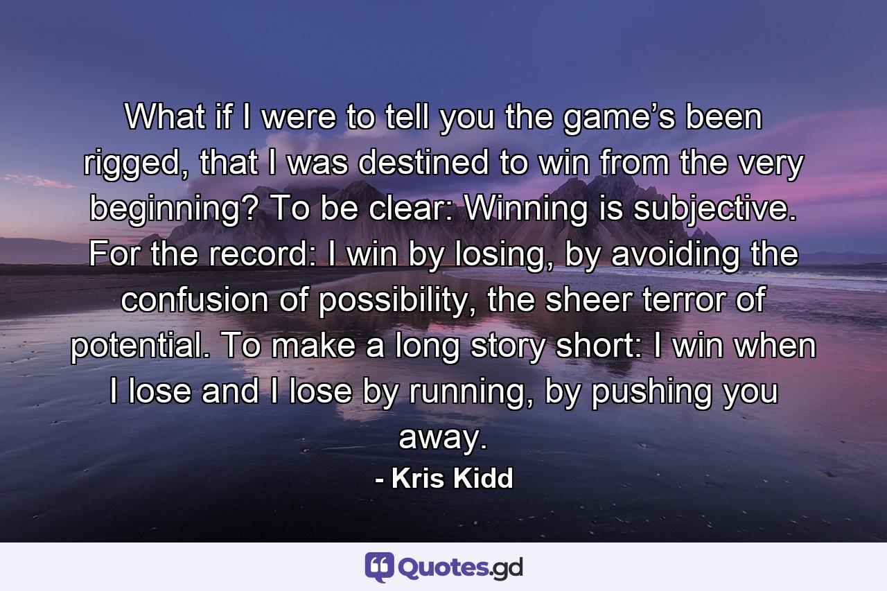 What if I were to tell you the game’s been rigged, that I was destined to win from the very beginning? To be clear: Winning is subjective. For the record: I win by losing, by avoiding the confusion of possibility, the sheer terror of potential. To make a long story short: I win when I lose and I lose by running, by pushing you away. - Quote by Kris Kidd