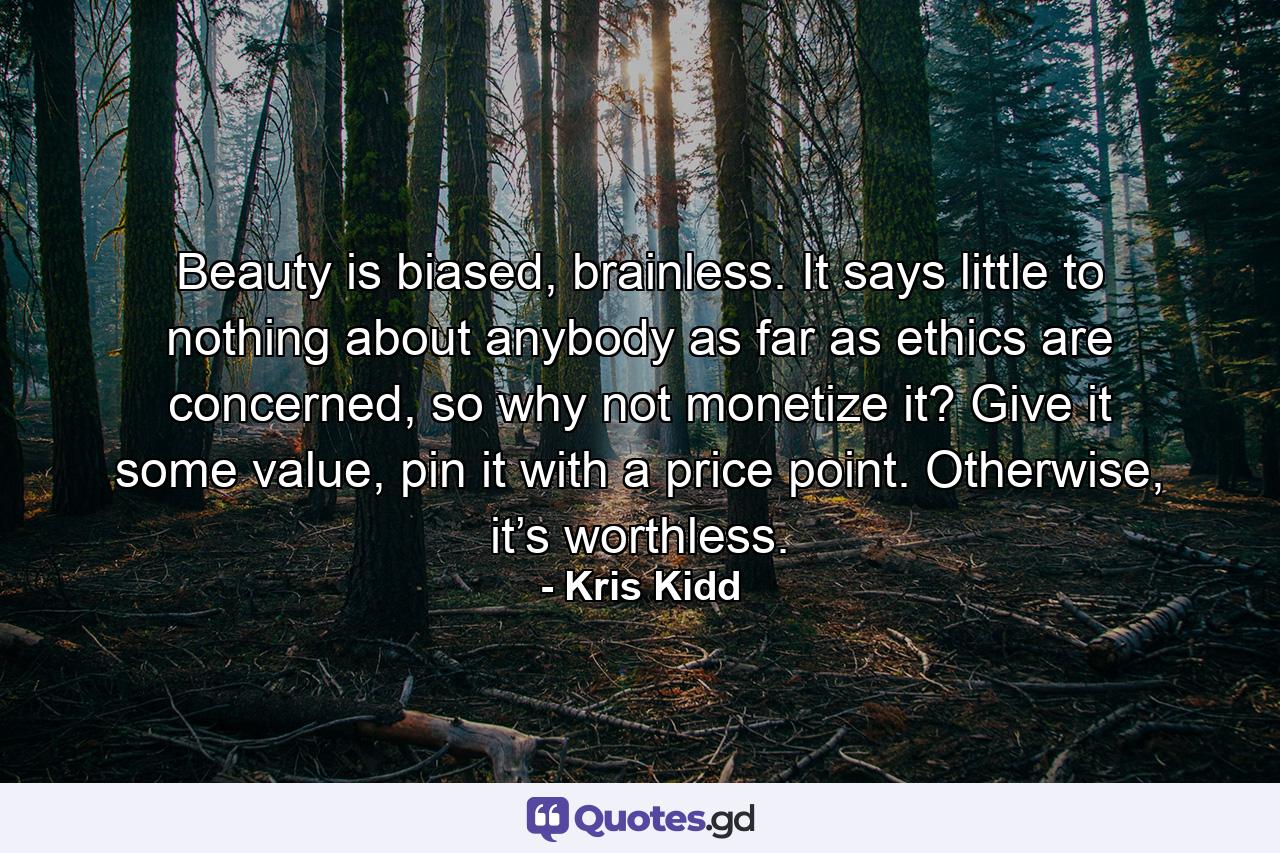 Beauty is biased, brainless. It says little to nothing about anybody as far as ethics are concerned, so why not monetize it? Give it some value, pin it with a price point. Otherwise, it’s worthless. - Quote by Kris Kidd