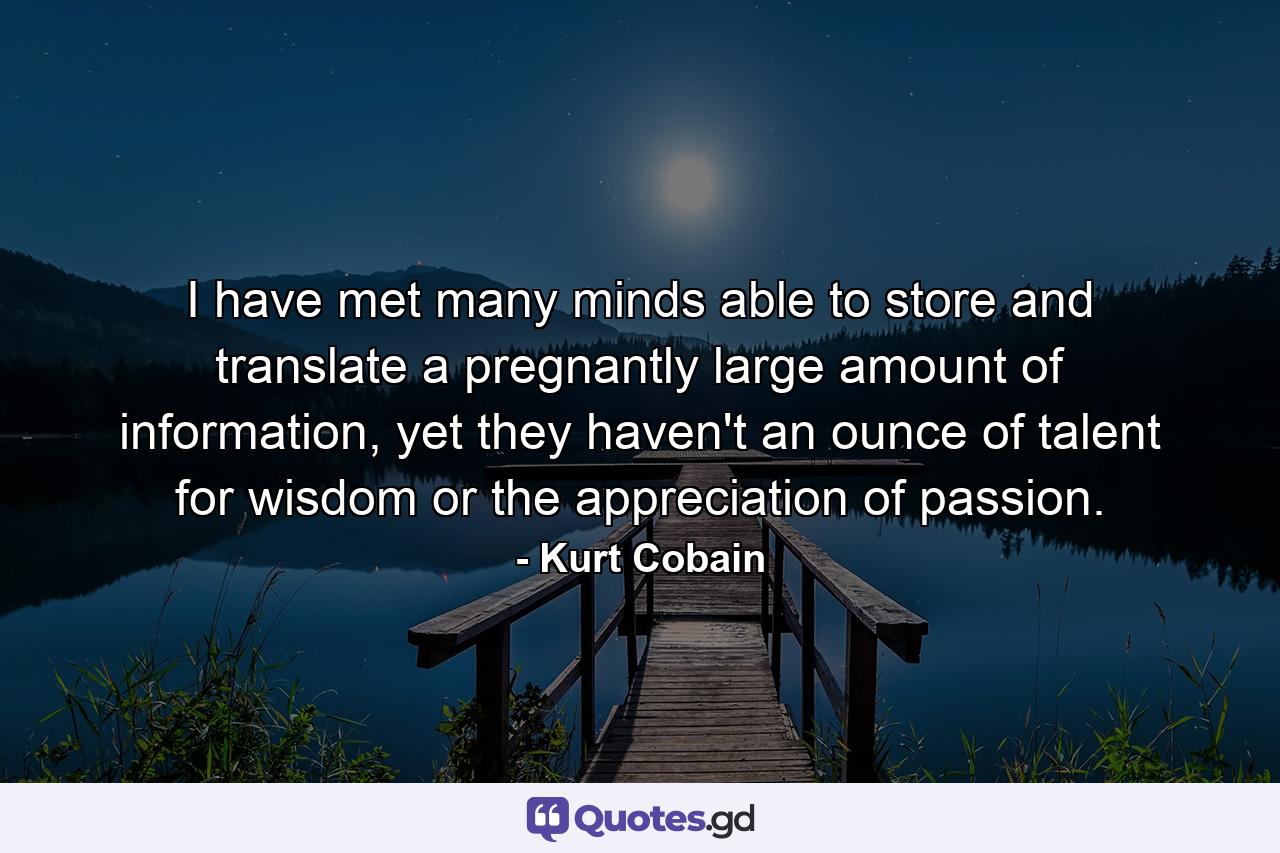 I have met many minds able to store and translate a pregnantly large amount of information, yet they haven't an ounce of talent for wisdom or the appreciation of passion. - Quote by Kurt Cobain