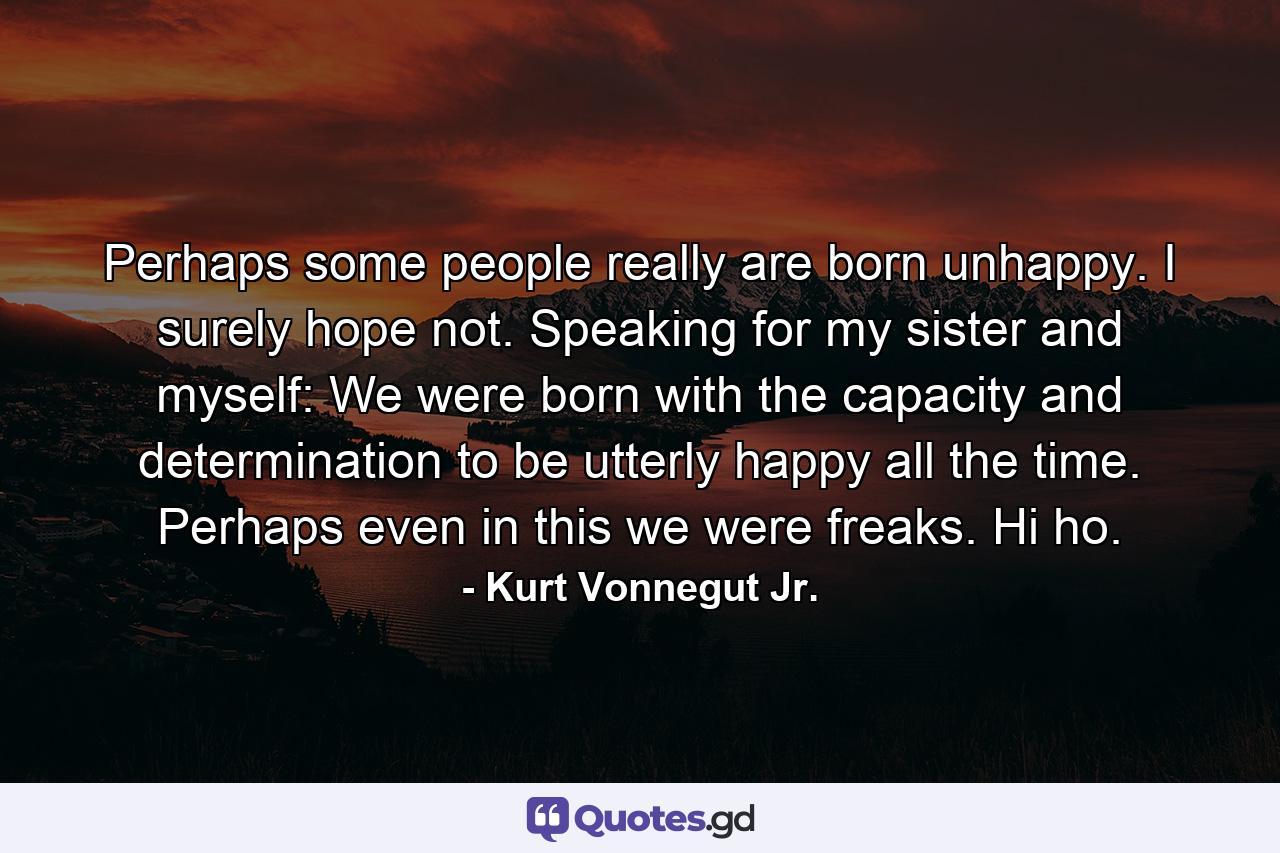 Perhaps some people really are born unhappy. I surely hope not. Speaking for my sister and myself: We were born with the capacity and determination to be utterly happy all the time. Perhaps even in this we were freaks. Hi ho. - Quote by Kurt Vonnegut Jr.