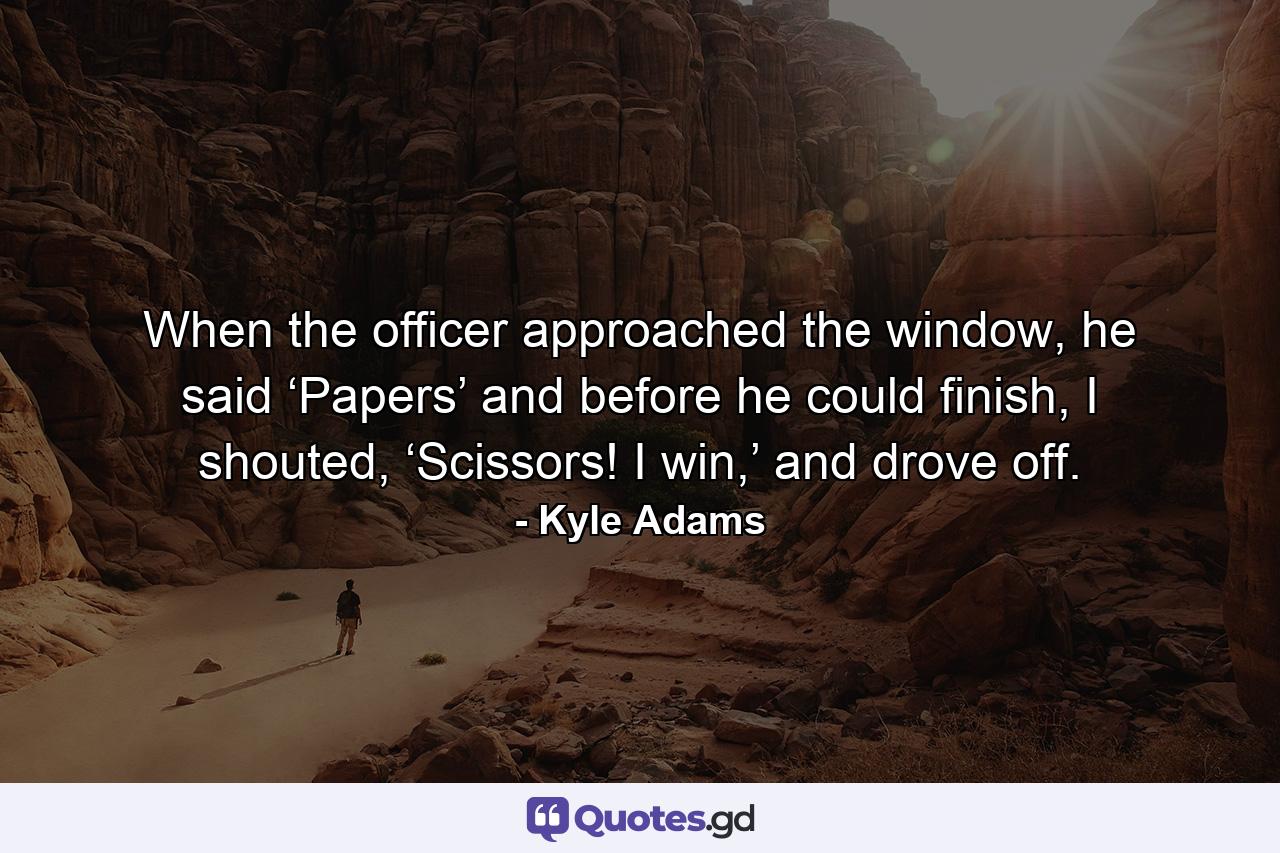 When the officer approached the window, he said ‘Papers’ and before he could finish, I shouted, ‘Scissors! I win,’ and drove off. - Quote by Kyle Adams