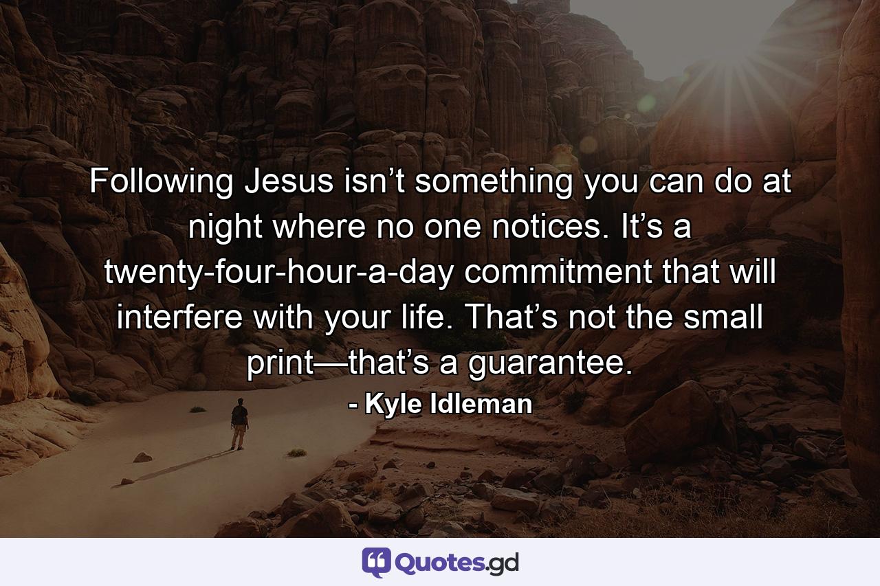 Following Jesus isn’t something you can do at night where no one notices. It’s a twenty-four-hour-a-day commitment that will interfere with your life. That’s not the small print—that’s a guarantee. - Quote by Kyle Idleman