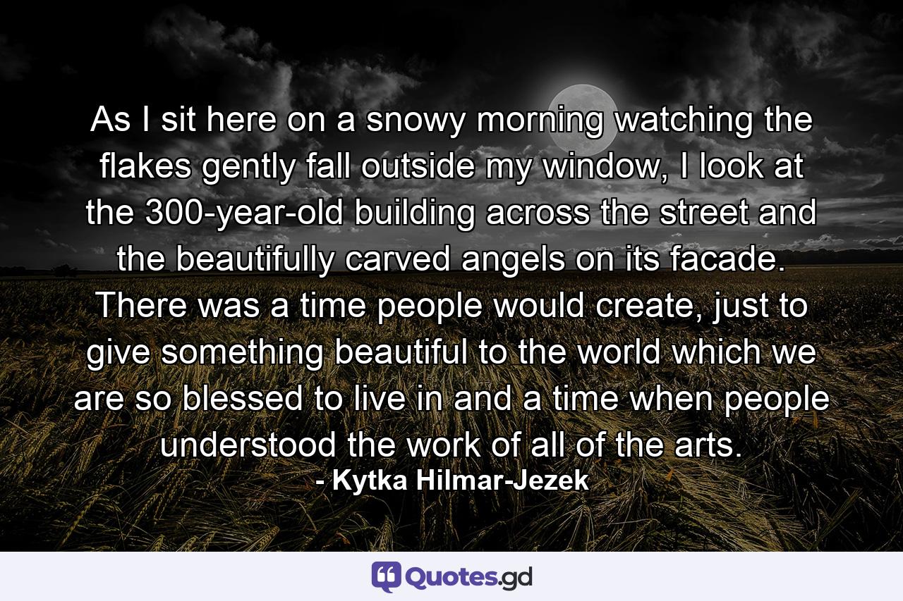 As I sit here on a snowy morning watching the flakes gently fall outside my window, I look at the 300-year-old building across the street and the beautifully carved angels on its facade. There was a time people would create, just to give something beautiful to the world which we are so blessed to live in and a time when people understood the work of all of the arts. - Quote by Kytka Hilmar-Jezek