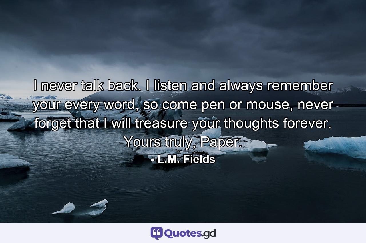 I never talk back. I listen and always remember your every word, so come pen or mouse, never forget that I will treasure your thoughts forever. Yours truly, Paper. - Quote by L.M. Fields