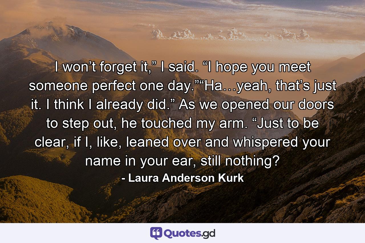 I won’t forget it,” I said. “I hope you meet someone perfect one day.”“Ha…yeah, that’s just it. I think I already did.” As we opened our doors to step out, he touched my arm. “Just to be clear, if I, like, leaned over and whispered your name in your ear, still nothing? - Quote by Laura Anderson Kurk