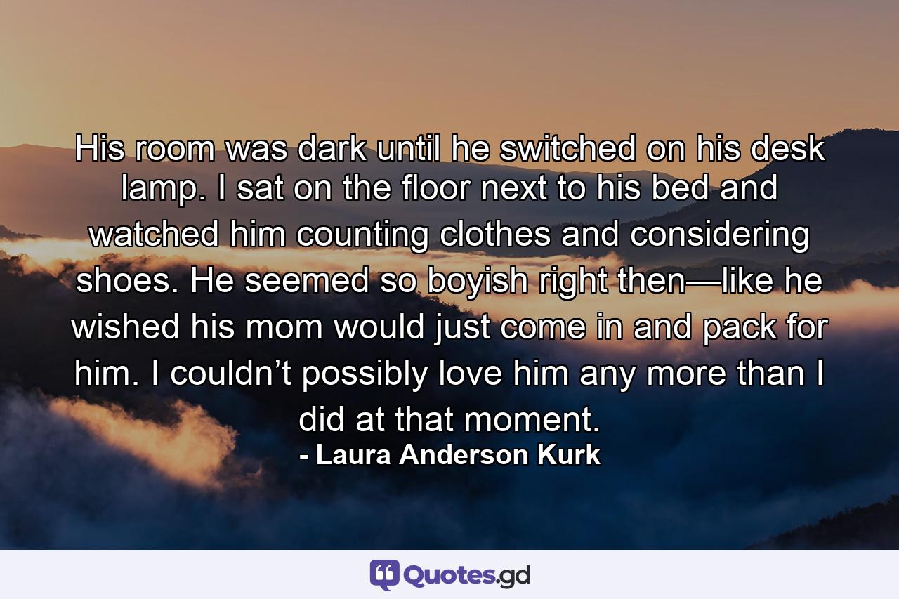 His room was dark until he switched on his desk lamp. I sat on the floor next to his bed and watched him counting clothes and considering shoes. He seemed so boyish right then—like he wished his mom would just come in and pack for him. I couldn’t possibly love him any more than I did at that moment. - Quote by Laura Anderson Kurk