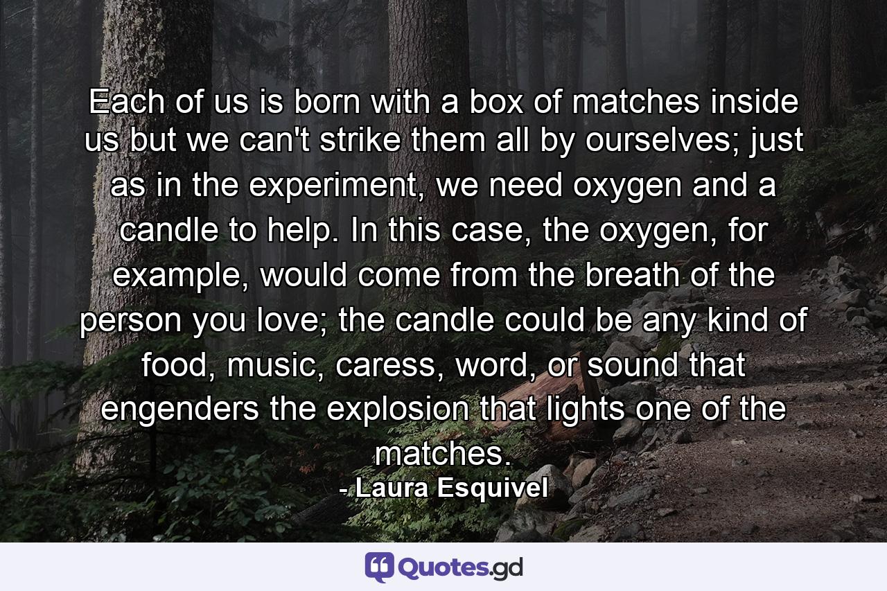 Each of us is born with a box of matches inside us but we can't strike them all by ourselves; just as in the experiment, we need oxygen and a candle to help. In this case, the oxygen, for example, would come from the breath of the person you love; the candle could be any kind of food, music, caress, word, or sound that engenders the explosion that lights one of the matches. - Quote by Laura Esquivel