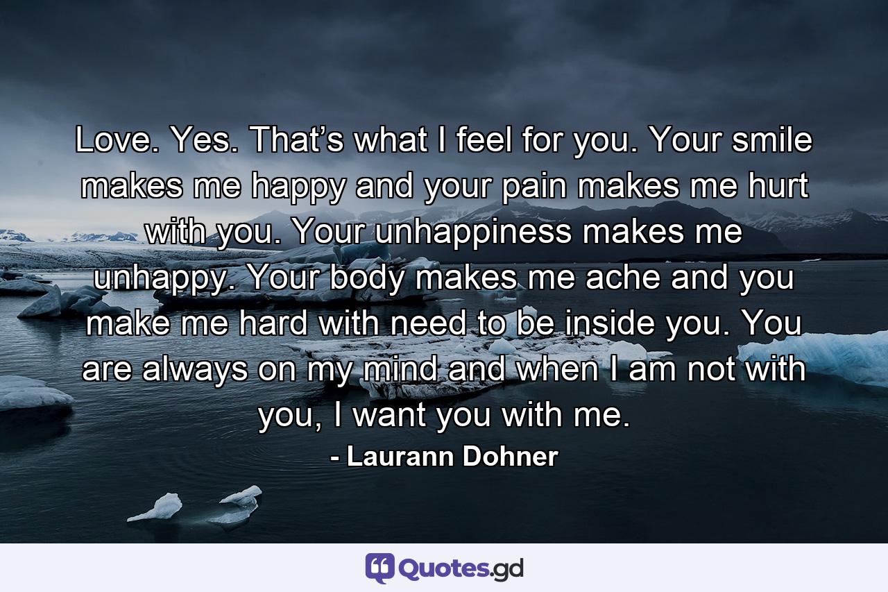 Love. Yes. That’s what I feel for you. Your smile makes me happy and your pain makes me hurt with you. Your unhappiness makes me unhappy. Your body makes me ache and you make me hard with need to be inside you. You are always on my mind and when I am not with you, I want you with me. - Quote by Laurann Dohner