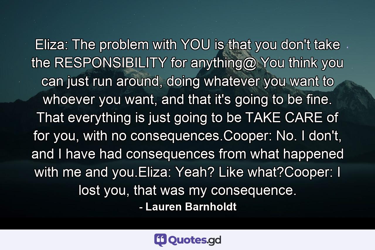 Eliza: The problem with YOU is that you don't take the RESPONSIBILITY for anything@ You think you can just run around, doing whatever you want to whoever you want, and that it's going to be fine. That everything is just going to be TAKE CARE of for you, with no consequences.Cooper: No. I don't, and I have had consequences from what happened with me and you.Eliza: Yeah? Like what?Cooper: I lost you, that was my consequence. - Quote by Lauren Barnholdt