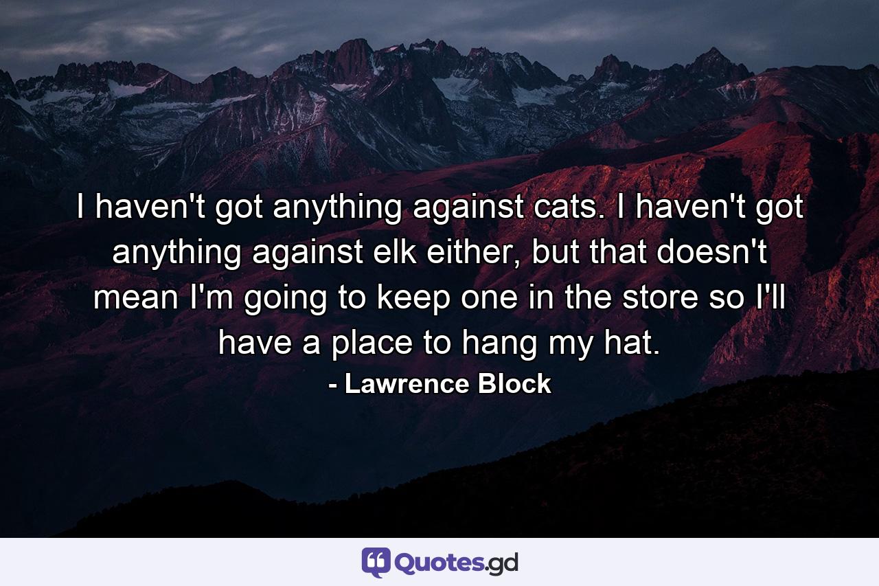 I haven't got anything against cats. I haven't got anything against elk either, but that doesn't mean I'm going to keep one in the store so I'll have a place to hang my hat. - Quote by Lawrence Block