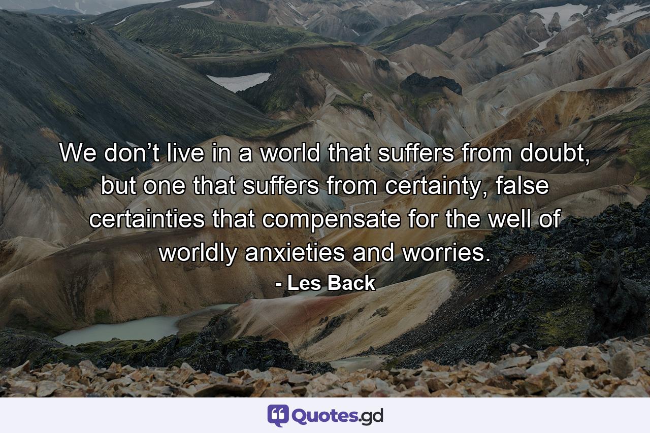 We don’t live in a world that suffers from doubt, but one that suffers from certainty, false certainties that compensate for the well of worldly anxieties and worries. - Quote by Les Back