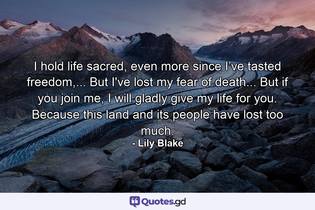 I hold life sacred, even more since I’ve tasted freedom,... But I've lost my fear of death... But if you join me, I will gladly give my life for you. Because this land and its people have lost too much. - Quote by Lily Blake