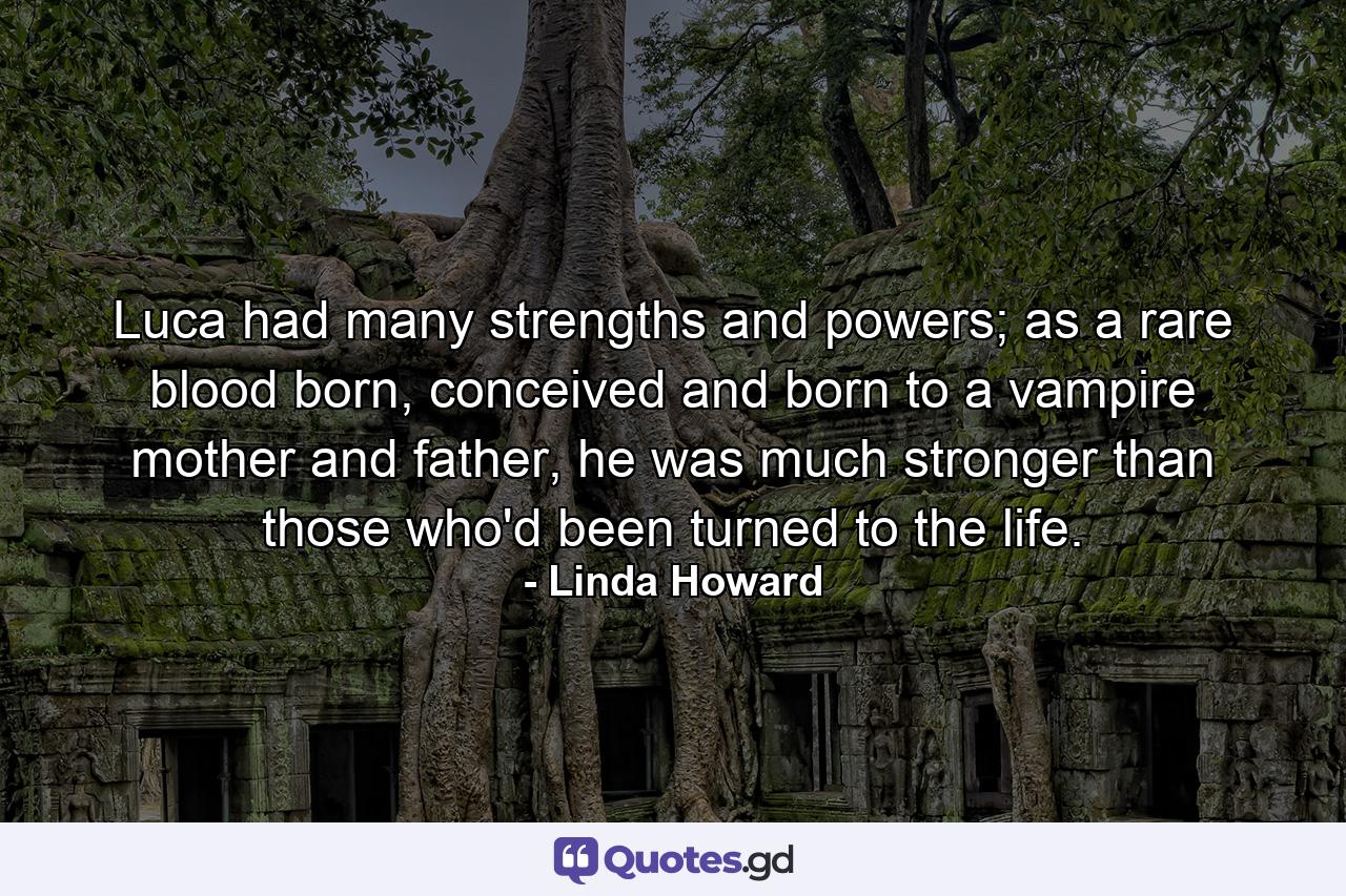 Luca had many strengths and powers; as a rare blood born, conceived and born to a vampire mother and father, he was much stronger than those who'd been turned to the life. - Quote by Linda Howard