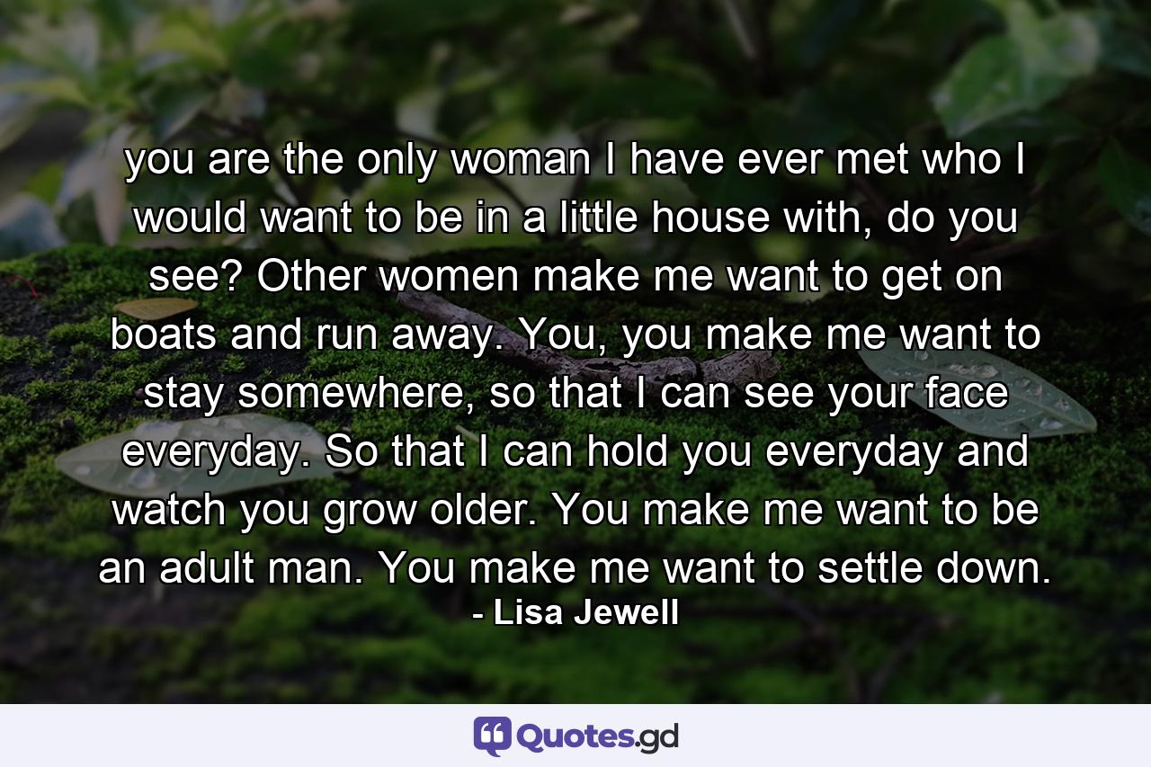 you are the only woman I have ever met who I would want to be in a little house with, do you see? Other women make me want to get on boats and run away. You, you make me want to stay somewhere, so that I can see your face everyday. So that I can hold you everyday and watch you grow older. You make me want to be an adult man. You make me want to settle down. - Quote by Lisa Jewell