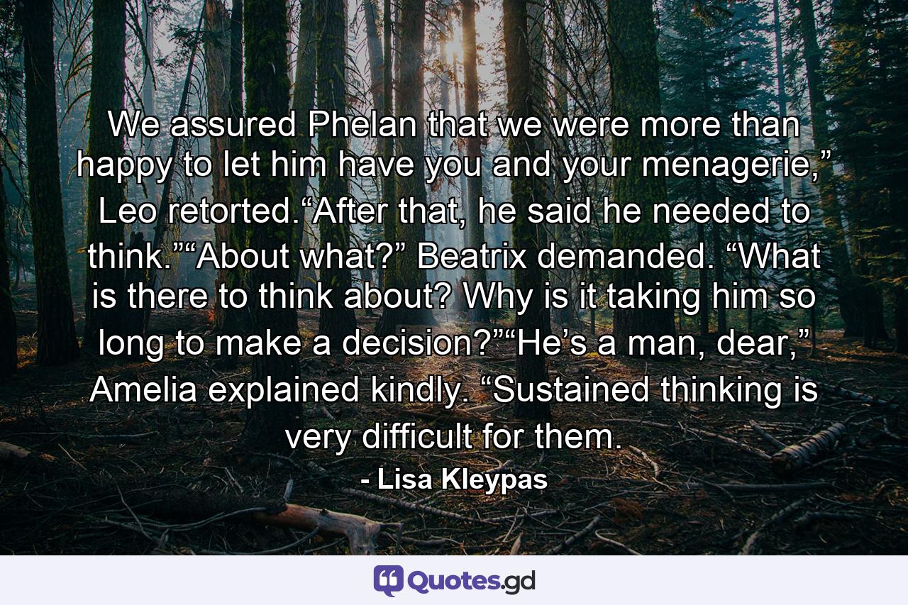 We assured Phelan that we were more than happy to let him have you and your menagerie,” Leo retorted.“After that, he said he needed to think.”“About what?” Beatrix demanded. “What is there to think about? Why is it taking him so long to make a decision?”“He’s a man, dear,” Amelia explained kindly. “Sustained thinking is very difficult for them. - Quote by Lisa Kleypas