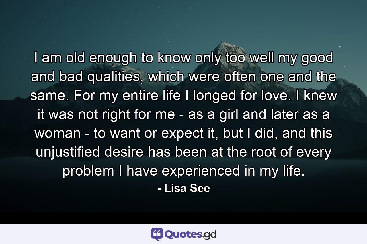 I am old enough to know only too well my good and bad qualities, which were often one and the same. For my entire life I longed for love. I knew it was not right for me - as a girl and later as a woman - to want or expect it, but I did, and this unjustified desire has been at the root of every problem I have experienced in my life. - Quote by Lisa See