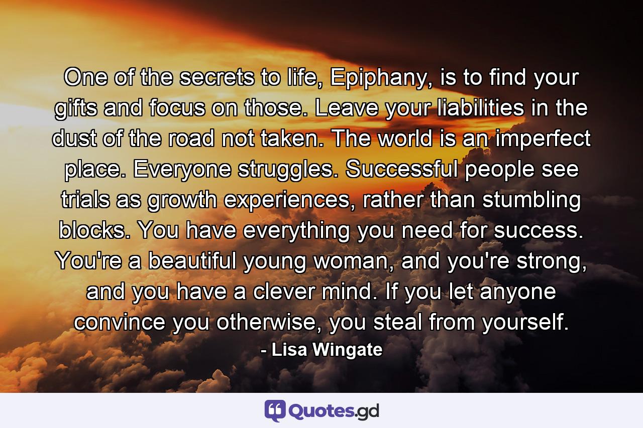 One of the secrets to life, Epiphany, is to find your gifts and focus on those. Leave your liabilities in the dust of the road not taken. The world is an imperfect place. Everyone struggles. Successful people see trials as growth experiences, rather than stumbling blocks. You have everything you need for success. You're a beautiful young woman, and you're strong, and you have a clever mind. If you let anyone convince you otherwise, you steal from yourself. - Quote by Lisa Wingate